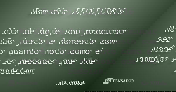 Bom dia 22/12/2016 No dia de hoje vou procurar ser tão justo e honesto com você o quanto noto como é comigo e as pessoas que lhe rodeiam.... Frase de ALE VILLELA.