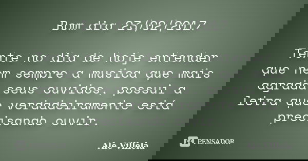 Bom dia 23/02/2017 Tente no dia de hoje entender que nem sempre a musica que mais agrada seus ouvidos, possui a letra que verdadeiramente está precisando ouvir.... Frase de ALE VILLELA.