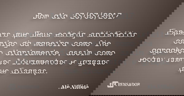Bom dia 23/03/2017 Espero que Deus esteja satisfeito comigo da maneira como lhe agradeço diariamente, assim como estou com os livramentos e graças que alcanço.... Frase de ALE VILLELA.