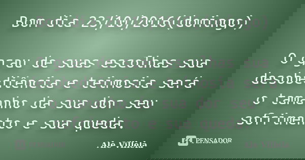 Bom dia 23/10/2016(domingo) O grau de suas escolhas sua desobediência e teimosia será o tamanho da sua dor seu sofrimento e sua queda.... Frase de Ale Villela.
