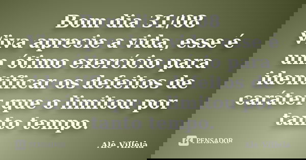 Bom dia 31/08 Viva aprecie a vida, esse é um ótimo exercício para identificar os defeitos de caráter que o limitou por tanto tempo.... Frase de ALE VILLELA.