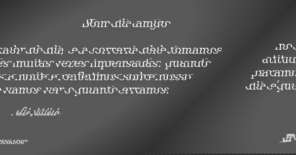 Bom dia amigo no calor do dia, e a correria dele tomamos atitudes muitas vezes impensadas. quando paramos a noite e refletimos sobre nosso dia é que vamos ver o... Frase de Ale Villela.