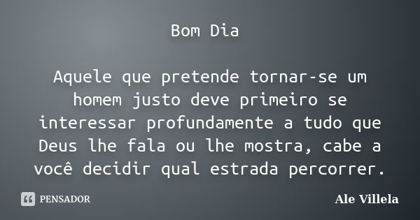 Bom Dia Aquele que pretende tornar-se um homem justo deve primeiro se interessar profundamente a tudo que Deus lhe fala ou lhe mostra, cabe a você decidir qual ... Frase de Ale Villela.