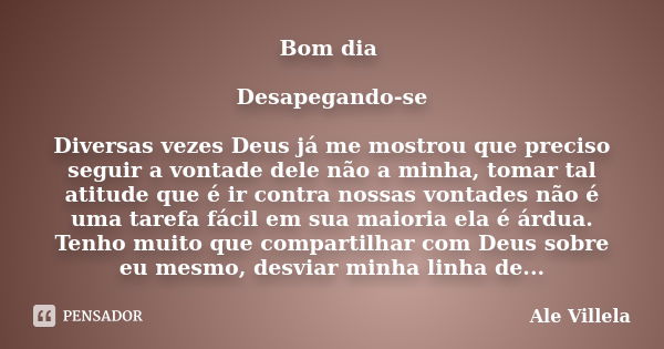 Bom dia Desapegando-se Diversas vezes Deus já me mostrou que preciso seguir a vontade dele não a minha, tomar tal atitude que é ir contra nossas vontades não é ... Frase de Ale Villela.