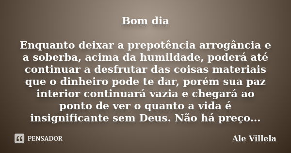 Bom dia Enquanto deixar a prepotência arrogância e a soberba, acima da humildade, poderá até continuar a desfrutar das coisas materiais que o dinheiro pode te d... Frase de Ale Villela.