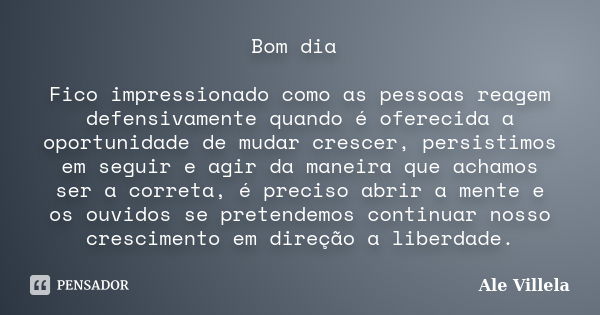 Bom dia Fico impressionado como as pessoas reagem defensivamente quando é oferecida a oportunidade de mudar crescer, persistimos em seguir e agir da maneira que... Frase de Ale Villela.