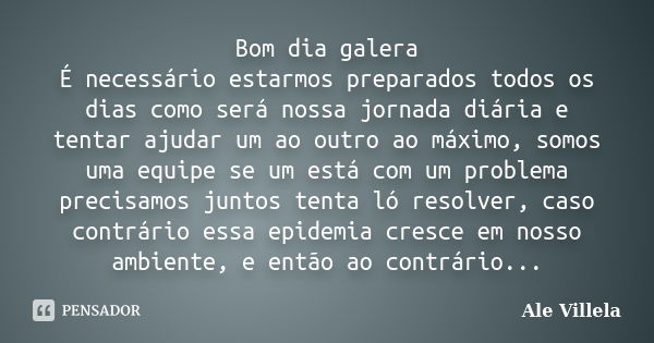 Bom dia galera É necessário estarmos preparados todos os dias como será nossa jornada diária e tentar ajudar um ao outro ao máximo, somos uma equipe se um está ... Frase de Ale Villela.