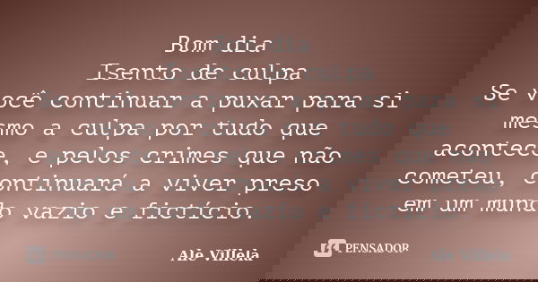 Bom dia Isento de culpa Se você continuar a puxar para si mesmo a culpa por tudo que acontece, e pelos crimes que não cometeu, continuará a viver preso em um mu... Frase de Ale Villela.