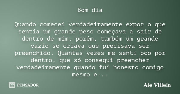 Bom dia Quando comecei verdadeiramente expor o que sentia um grande peso começava a sair de dentro de mim, porém, também um grande vazio se criava que precisava... Frase de Ale Villela.