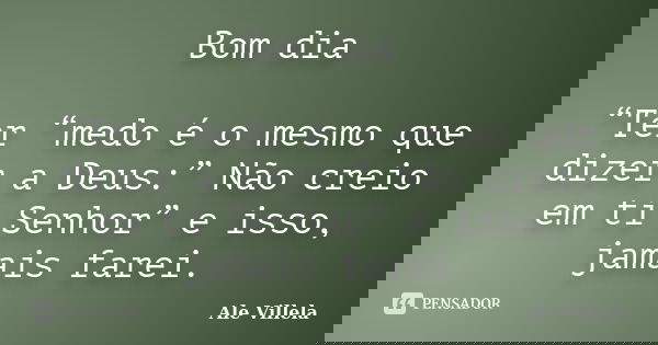 Bom dia “Ter “medo é o mesmo que dizer a Deus:” Não creio em ti Senhor” e isso, jamais farei.... Frase de Ale Villela.