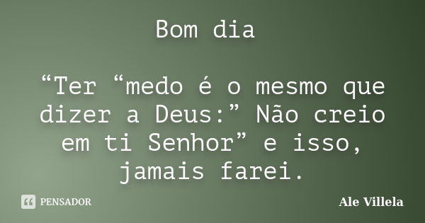 Bom dia “Ter “medo é o mesmo que dizer a Deus:” Não creio em ti Senhor” e isso, jamais farei.... Frase de Ale Villela.