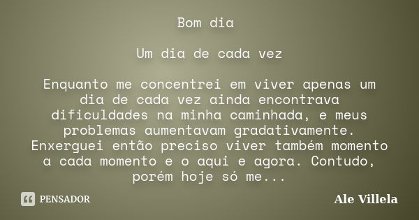 Bom dia Um dia de cada vez Enquanto me concentrei em viver apenas um dia de cada vez ainda encontrava dificuldades na minha caminhada, e meus problemas aumentav... Frase de Ale Villela.