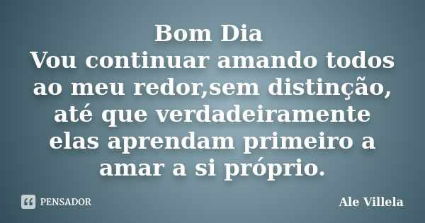 Bom Dia Vou continuar amando todos ao meu redor,sem distinção, até que verdadeiramente elas aprendam primeiro a amar a si próprio.... Frase de Ale Villela.