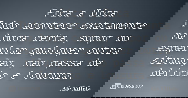 Fica a Dica Tudo acontece exatamente na hora certa, supor ou especular qualquer outra situação, não passa de delírio e loucura.... Frase de ALE VILLELA.