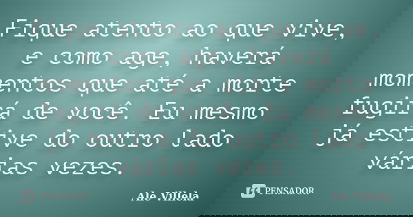 Fique atento ao que vive, e como age, haverá momentos que até a morte fugirá de você. Eu mesmo já estive do outro lado várias vezes.... Frase de Ale Villela.