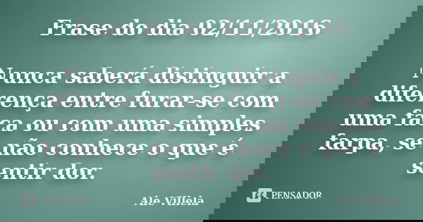 Frase do dia 02/11/2016 Nunca saberá distinguir a diferença entre furar-se com uma faca ou com uma simples farpa, se não conhece o que é sentir dor.... Frase de Ale Villela.