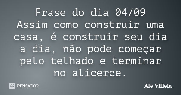 Frase do dia 04/09 Assim como construir uma casa, é construir seu dia a dia, não pode começar pelo telhado e terminar no alicerce.... Frase de ALE VILLELA.