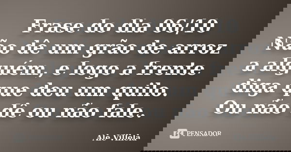 Frase do dia 06/10 Não dê um grão de arroz a alguém, e logo a frente diga que deu um quilo. Ou não dê ou não fale.... Frase de ALE VILLELA.