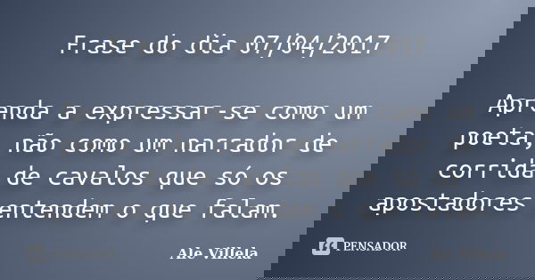 Frase do dia 07/04/2017 Aprenda a expressar-se como um poeta, não como um narrador de corrida de cavalos que só os apostadores entendem o que falam.... Frase de ALE VILLELA.