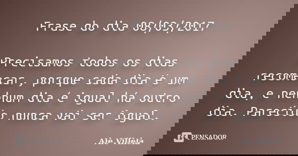 Frase do dia 08/03/2017 Precisamos todos os dias recomeçar, porque cada dia é um dia, e nenhum dia é igual há outro dia. Parecido nunca vai ser igual.... Frase de ALE VILLELA.