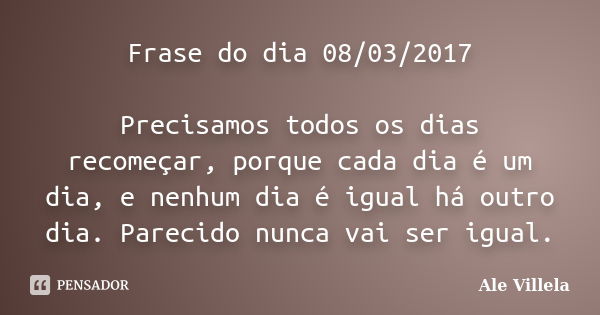 Frase do dia 08/03/2017 Precisamos todos os dias recomeçar, porque cada dia é um dia, e nenhum dia é igual há outro dia. Parecido nunca vai ser igual.... Frase de ALE VILLELA.