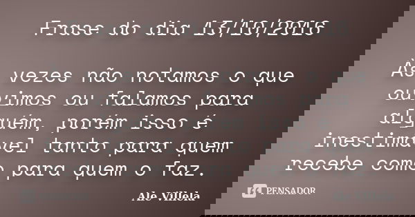 Frase do dia 13/10/2016 Às vezes não notamos o que ouvimos ou falamos para alguém, porém isso é inestimável tanto para quem recebe como para quem o faz.... Frase de Ale Villela.