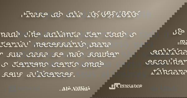 Frase do dia 16/09/2016 De nada lhe adianta ter todo o material necessário para edificar sua casa se não souber escolher o terreno certo onde fincará seus alice... Frase de Ale Villela.