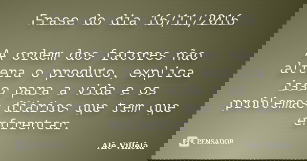 Frase do dia 16/11/2016 A ordem dos fatores não altera o produto, explica isso para a vida e os problemas diários que tem que enfrentar.... Frase de ALE VILLELA.