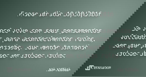 Frase do dia 18/10/2016 Se você vive com seus pensamentos voltados para acontecimentos ruins, sem que perceba, sua mente tornará coisas boas em coisas ruins.... Frase de Ale Villela.