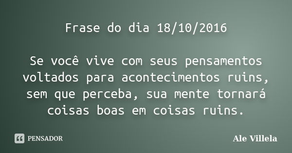 Frase do dia 18/10/2016 Se você vive com seus pensamentos voltados para acontecimentos ruins, sem que perceba, sua mente tornará coisas boas em coisas ruins.... Frase de Ale Villela.