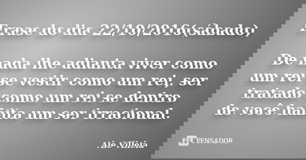 Frase do dia 22/10/2016(sábado) De nada lhe adianta viver como um rei se vestir como um rei, ser tratado como um rei se dentro de você habita um ser irracional.... Frase de Ale Villela.