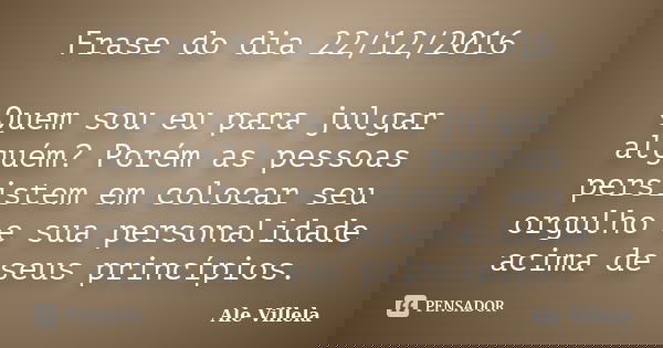 Frase do dia 22/12/2016 Quem sou eu para julgar alguém? Porém as pessoas persistem em colocar seu orgulho e sua personalidade acima de seus princípios.... Frase de ALE VILLELA.