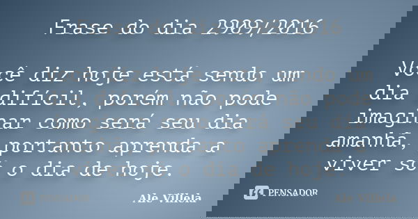 Frase do dia 2909/2016 Você diz hoje está sendo um dia difícil, porém não pode imaginar como será seu dia amanhã, portanto aprenda a viver só o dia de hoje.... Frase de Ale Villela.