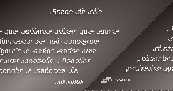 Frase do dia De que adianta dizer que adora churrasco se não consegue distinguir o sabor entre uma picanha e uma costela. Precisa primeiro aprender a saboreá-la... Frase de Ale Villela.