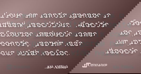 Leve em conta apenas o feedback positivo. Aceite as palavras amáveis como um presente, porém não baseie sua vida nelas.... Frase de ALE VILLELA.