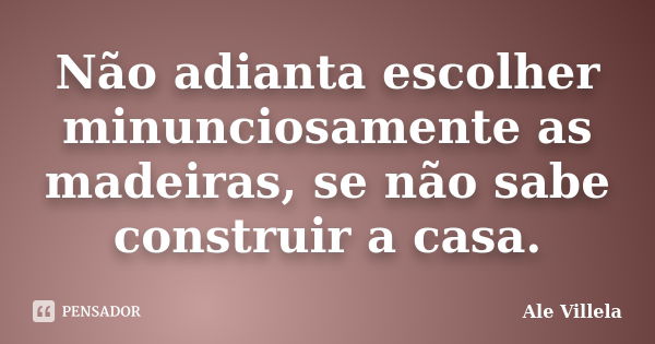 Não adianta escolher minunciosamente as madeiras, se não sabe construir a casa.... Frase de ALE VILLELA.