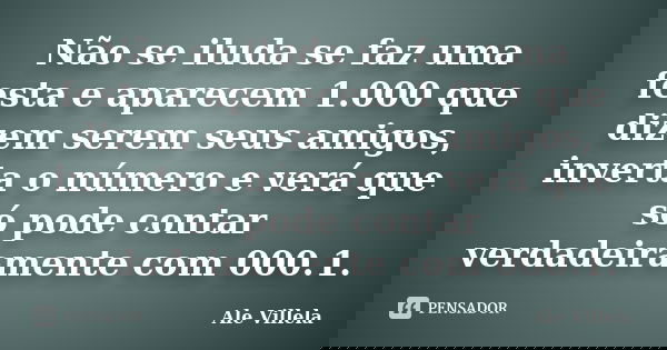 Não se iluda se faz uma festa e aparecem 1.000 que dizem serem seus amigos, inverta o número e verá que só pode contar verdadeiramente com 000.1.... Frase de Ale Villela.