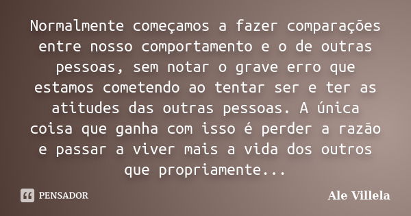 Normalmente começamos a fazer comparações entre nosso comportamento e o de outras pessoas, sem notar o grave erro que estamos cometendo ao tentar ser e ter as a... Frase de Ale Villela.