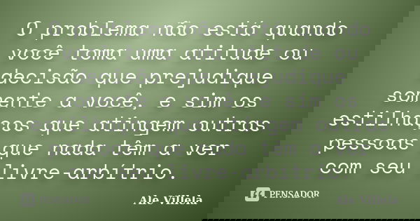 O problema não está quando você toma uma atitude ou decisão que prejudique somente a você, e sim os estilhaços que atingem outras pessoas que nada têm a ver com... Frase de Ale Villela.