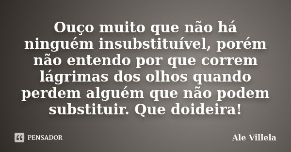 Ouço muito que não há ninguém insubstituível, porém não entendo por que correm lágrimas dos olhos quando perdem alguém que não podem substituir. Que doideira!... Frase de ALE VILLELA.