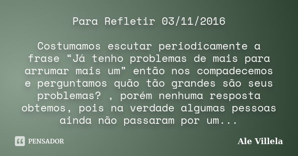 Para Refletir 03/11/2016 Costumamos escutar periodicamente a frase “Já tenho problemas de mais para arrumar mais um” então nos compadecemos e perguntamos quão t... Frase de Ale Villela.