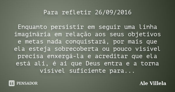 Para refletir 26/09/2016 Enquanto persistir em seguir uma linha imaginária em relação aos seus objetivos e metas nada conquistará, por mais que ela esteja sobre... Frase de Ale Villela.