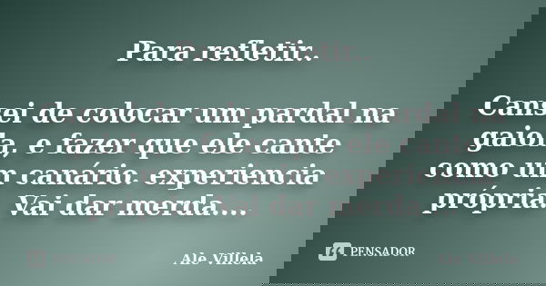 Para refletir.. Cansei de colocar um pardal na gaiola, e fazer que ele cante como um canário. experiencia própria. Vai dar merda....... Frase de Ale Villela.