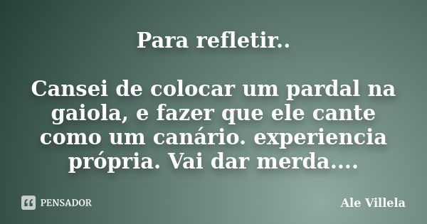 Para refletir.. Cansei de colocar um pardal na gaiola, e fazer que ele cante como um canário. experiencia própria. Vai dar merda....... Frase de Ale Villela.