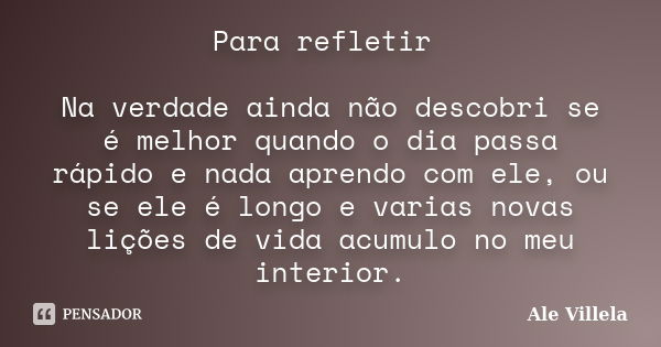 Para refletir Na verdade ainda não descobri se é melhor quando o dia passa rápido e nada aprendo com ele, ou se ele é longo e varias novas lições de vida acumul... Frase de Ale Villela.