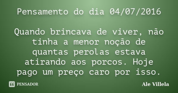 Pensamento do dia 04/07/2016 Quando brincava de viver, não tinha a menor noção de quantas perolas estava atirando aos porcos. Hoje pago um preço caro por isso.... Frase de Ale Villela.