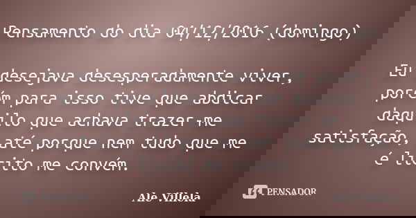 Pensamento do dia 04/12/2016 (domingo) Eu desejava desesperadamente viver, porém para isso tive que abdicar daquilo que achava trazer-me satisfação, até porque ... Frase de ALE VILLELA.