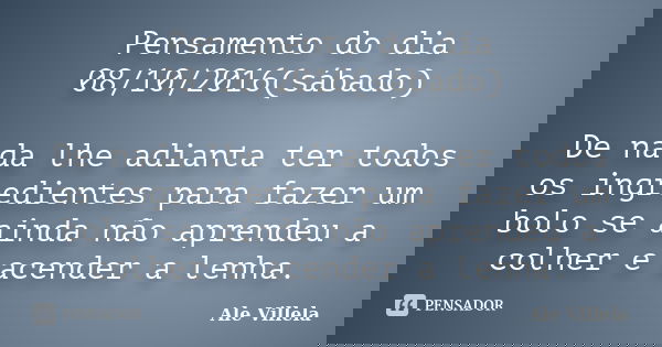 Pensamento do dia 08/10/2016(sábado) De nada lhe adianta ter todos os ingredientes para fazer um bolo se ainda não aprendeu a colher e acender a lenha.... Frase de Ale Villela.