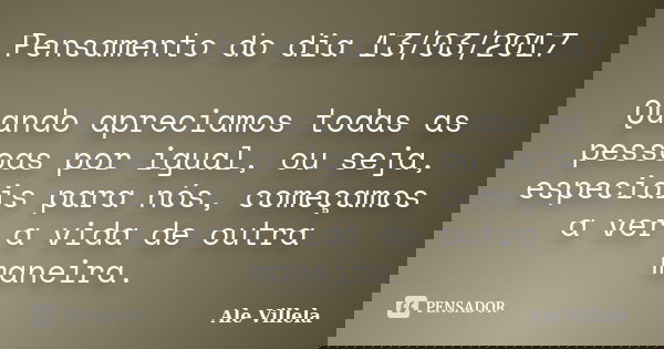 Pensamento do dia 13/03/2017 Quando apreciamos todas as pessoas por igual, ou seja, especiais para nós, começamos a ver a vida de outra maneira.... Frase de ALE VILLELA.