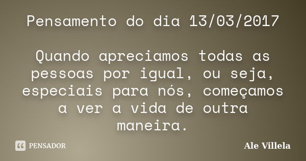 Pensamento do dia 13/03/2017 Quando apreciamos todas as pessoas por igual, ou seja, especiais para nós, começamos a ver a vida de outra maneira.... Frase de ALE VILLELA.